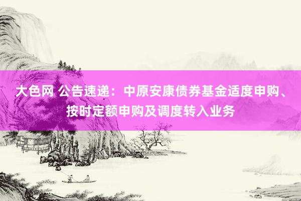 大色网 公告速递：中原安康债券基金适度申购、按时定额申购及调度转入业务