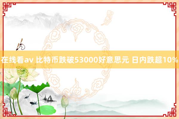 在线看av 比特币跌破53000好意思元 日内跌超10%