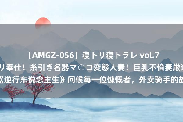 【AMGZ-056】寝トリ寝トラレ vol.7 巨乳むっちむちパイズリ奉仕！糸引き名器マ○コ変態人妻！巨乳不倫妻厳選5人 《逆行东说念主生》问候每一位慷慨者，外卖骑手的故事轰动所有打工东说念主的心弦