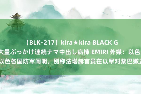 【BLK-217】kira★kira BLACK GAL黒ギャルご奉仕ナース 大量ぶっかけ連続ナマ中出し病棟 EMIRI 外媒：以色各国防军阐明，别称法塔赫官员在以军对黎巴嫩发动的空袭中身一火