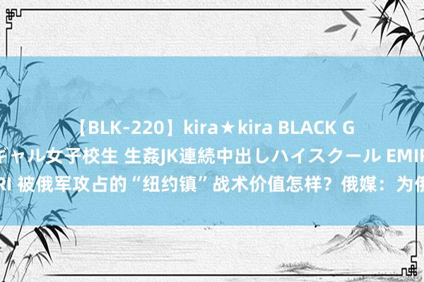 【BLK-220】kira★kira BLACK GAL 留年5年目のお姉黒ギャル女子校生 生姦JK連続中出しハイスクール EMIRI 被俄军攻占的“纽约镇”战术价值怎样？俄媒：为俄军开辟通往西部的说念路