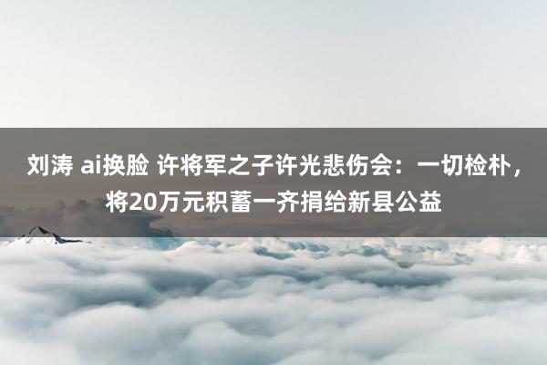 刘涛 ai换脸 许将军之子许光悲伤会：一切检朴，将20万元积蓄一齐捐给新县公益