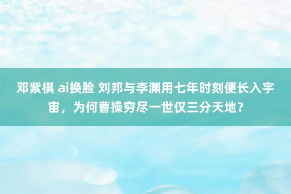 邓紫棋 ai换脸 刘邦与李渊用七年时刻便长入宇宙，为何曹操穷尽一世仅三分天地？