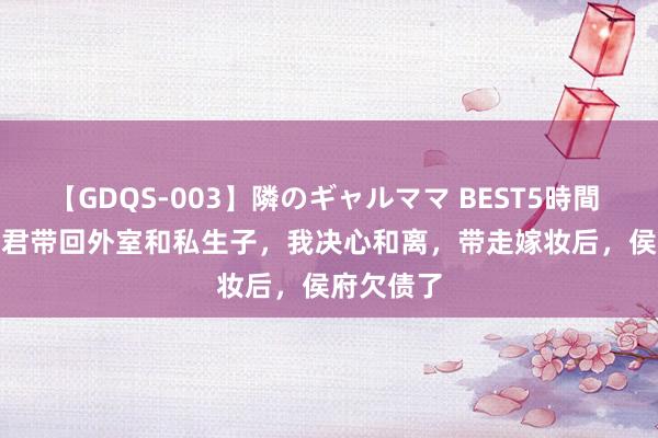 【GDQS-003】隣のギャルママ BEST5時間 Vol.2 夫君带回外室和私生子，我决心和离，带走嫁妆后，侯府欠债了