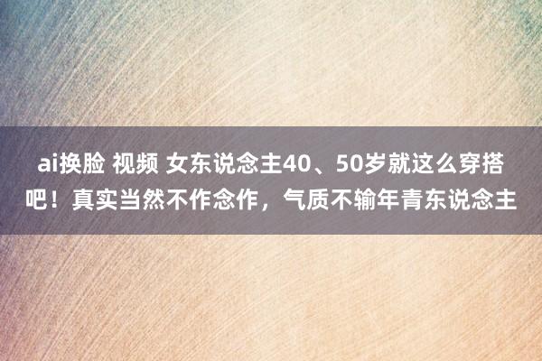 ai换脸 视频 女东说念主40、50岁就这么穿搭吧！真实当然不作念作，气质不输年青东说念主