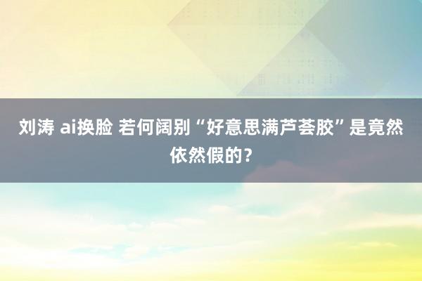 刘涛 ai换脸 若何阔别“好意思满芦荟胶”是竟然依然假的？