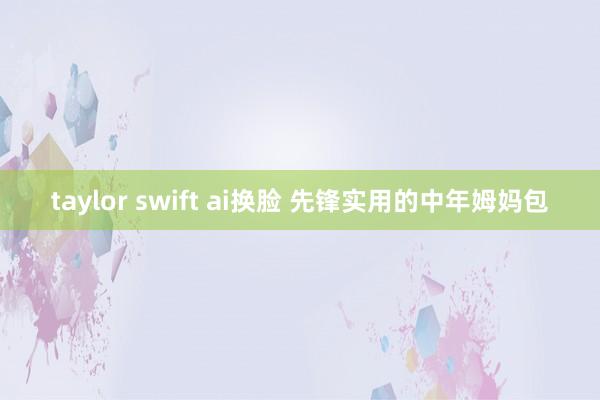 taylor swift ai换脸 先锋实用的中年姆妈包