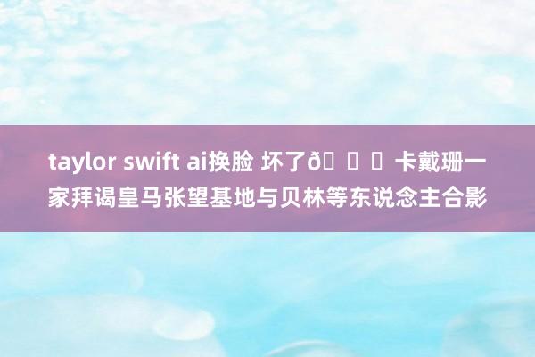 taylor swift ai换脸 坏了?卡戴珊一家拜谒皇马张望基地与贝林等东说念主合影