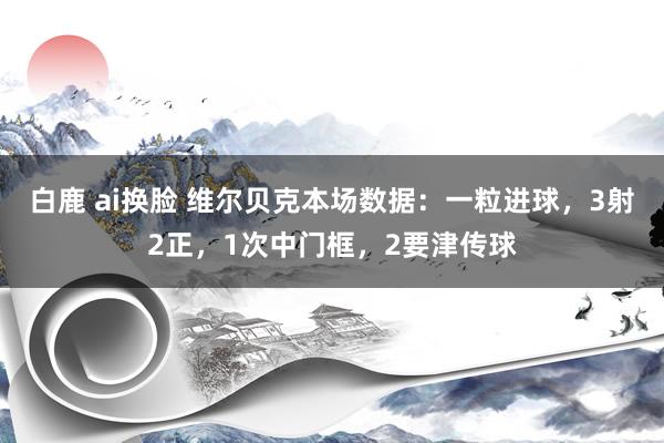 白鹿 ai换脸 维尔贝克本场数据：一粒进球，3射2正，1次中门框，2要津传球