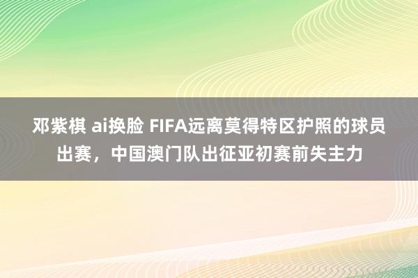 邓紫棋 ai换脸 FIFA远离莫得特区护照的球员出赛，中国澳门队出征亚初赛前失主力