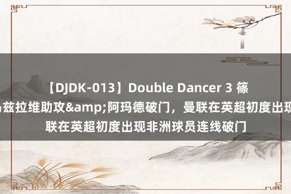 【DJDK-013】Double Dancer 3 篠田ゆう 三浦まい 马兹拉维助攻&阿玛德破门，曼联在英超初度出现非洲球员连线破门