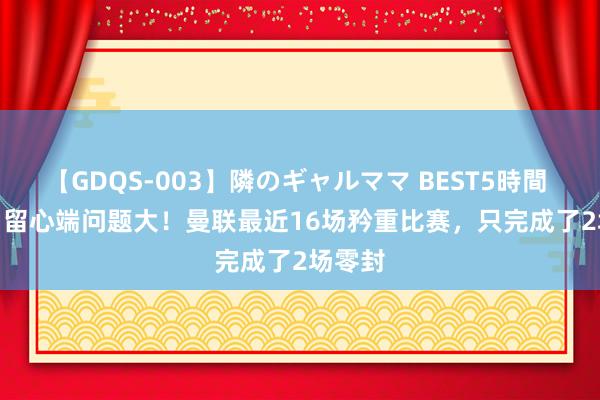 【GDQS-003】隣のギャルママ BEST5時間 Vol.2 留心端问题大！曼联最近16场矜重比赛，只完成了2场零封