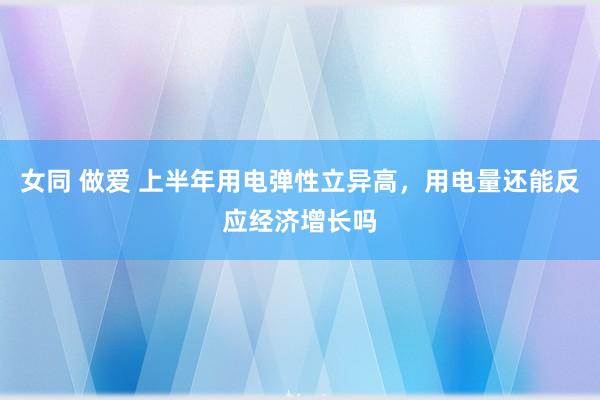 女同 做爱 上半年用电弹性立异高，用电量还能反应经济增长吗