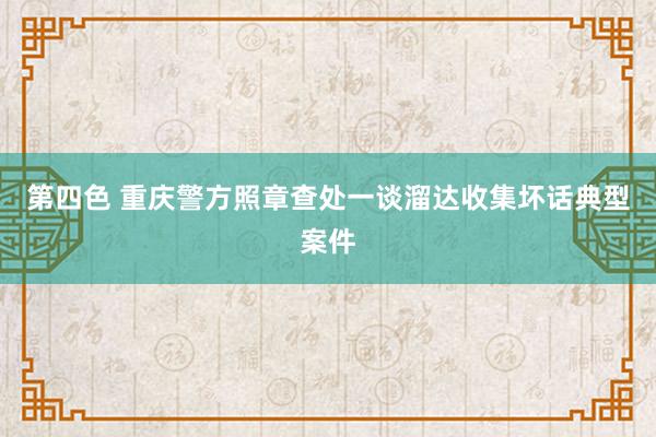 第四色 重庆警方照章查处一谈溜达收集坏话典型案件