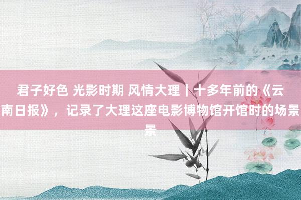 君子好色 光影时期 风情大理｜十多年前的《云南日报》，记录了大理这座电影博物馆开馆时的场景