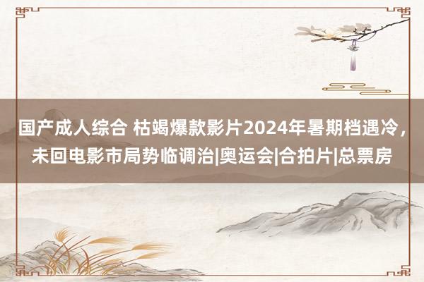 国产成人综合 枯竭爆款影片2024年暑期档遇冷，未回电影市局势临调治|奥运会|合拍片|总票房