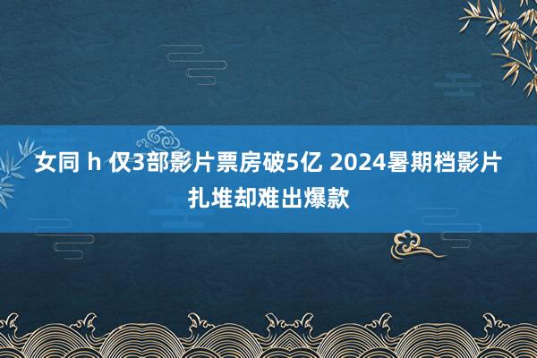 女同 h 仅3部影片票房破5亿 2024暑期档影片扎堆却难出爆款