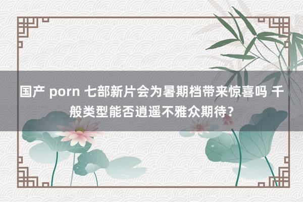 国产 porn 七部新片会为暑期档带来惊喜吗 千般类型能否逍遥不雅众期待？