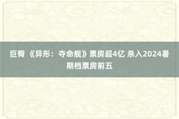 巨臀 《异形：夺命舰》票房超4亿 杀入2024暑期档票房前五