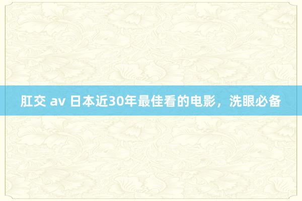 肛交 av 日本近30年最佳看的电影，洗眼必备