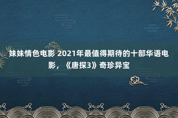 妹妹情色电影 2021年最值得期待的十部华语电影，《唐探3》奇珍异宝