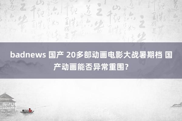 badnews 国产 20多部动画电影大战暑期档 国产动画能否异常重围？