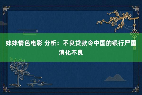 妹妹情色电影 分析：不良贷款令中国的银行严重消化不良