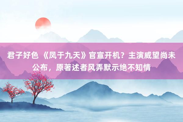 君子好色 《凤于九天》官宣开机？主演威望尚未公布，原著述者风弄默示绝不知情