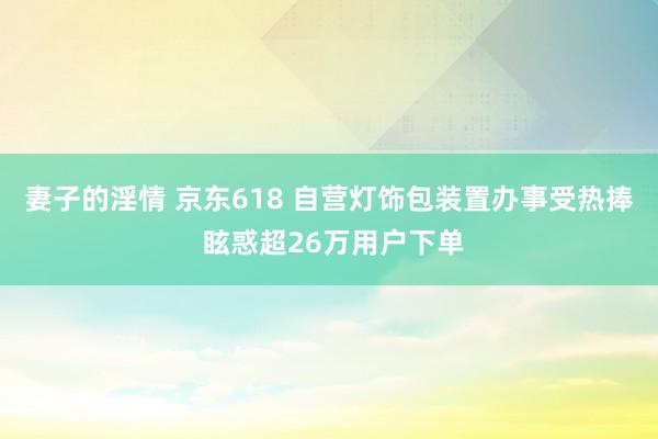 妻子的淫情 京东618 自营灯饰包装置办事受热捧 眩惑超26万用户下单