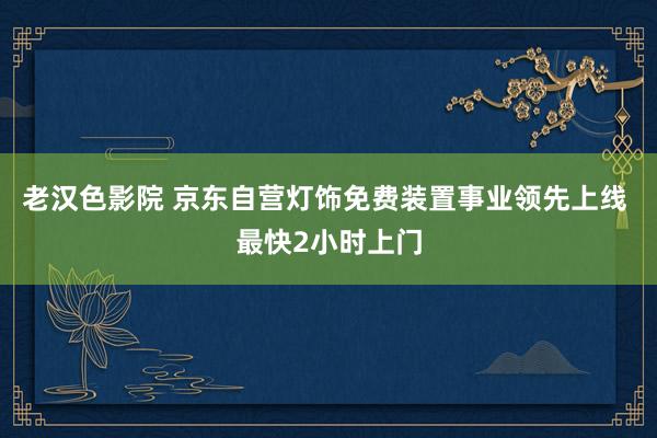 老汉色影院 京东自营灯饰免费装置事业领先上线 最快2小时上门