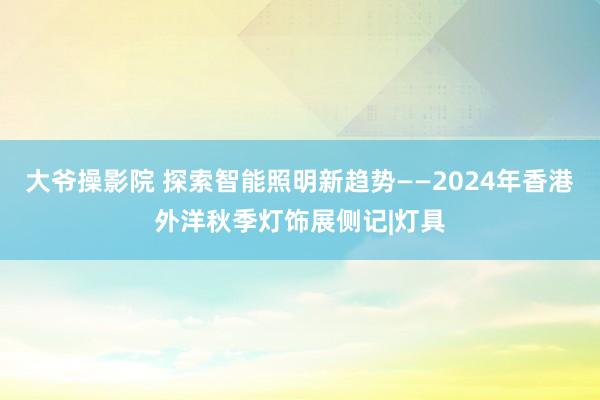 大爷操影院 探索智能照明新趋势——2024年香港外洋秋季灯饰展侧记|灯具