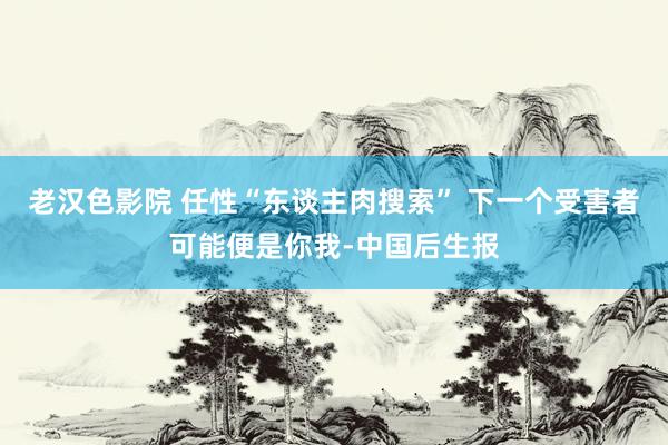 老汉色影院 任性“东谈主肉搜索” 下一个受害者可能便是你我-中国后生报