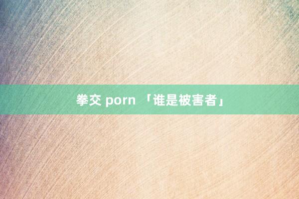 拳交 porn 「谁是被害者」