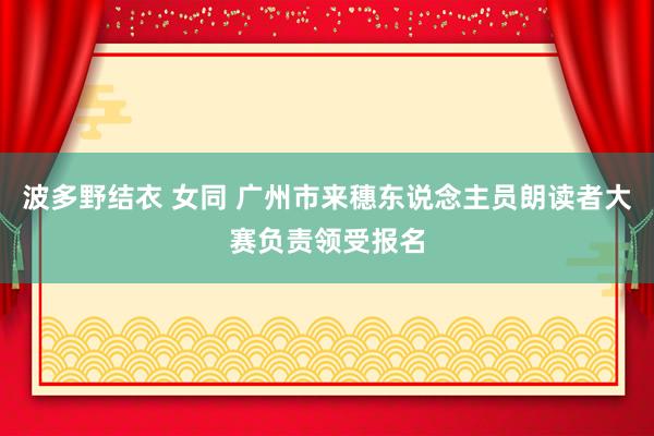 波多野结衣 女同 广州市来穗东说念主员朗读者大赛负责领受报名