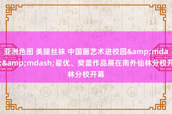 亚洲色图 美腿丝袜 中国画艺术进校园&mdash;&mdash;翟优、樊蕾作品展在南外仙林分校开幕