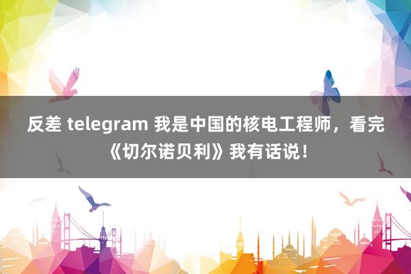 反差 telegram 我是中国的核电工程师，看完《切尔诺贝利》我有话说！