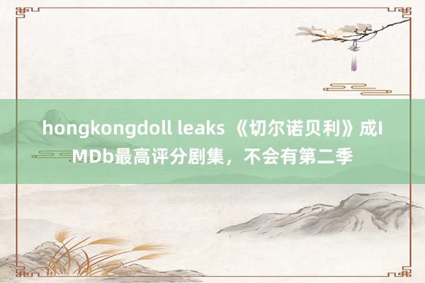 hongkongdoll leaks 《切尔诺贝利》成IMDb最高评分剧集，不会有第二季