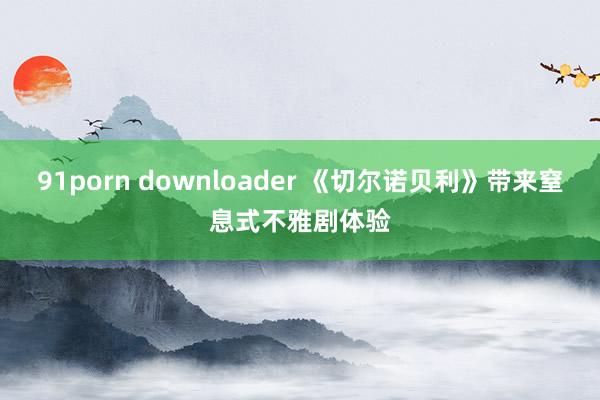 91porn downloader 《切尔诺贝利》带来窒息式不雅剧体验