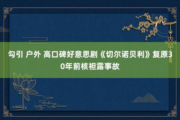 勾引 户外 高口碑好意思剧《切尔诺贝利》复原30年前核袒露事故