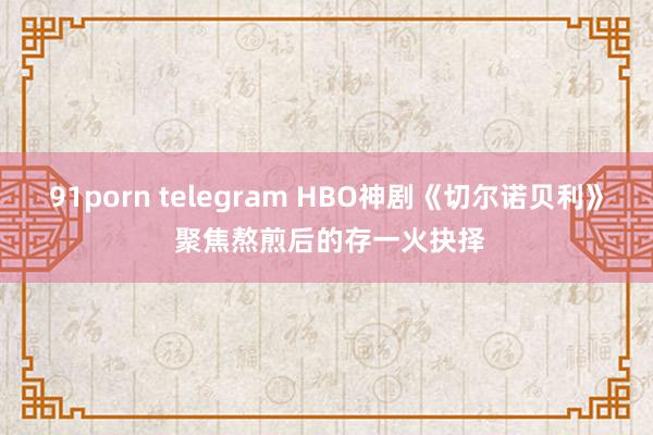 91porn telegram HBO神剧《切尔诺贝利》 聚焦熬煎后的存一火抉择